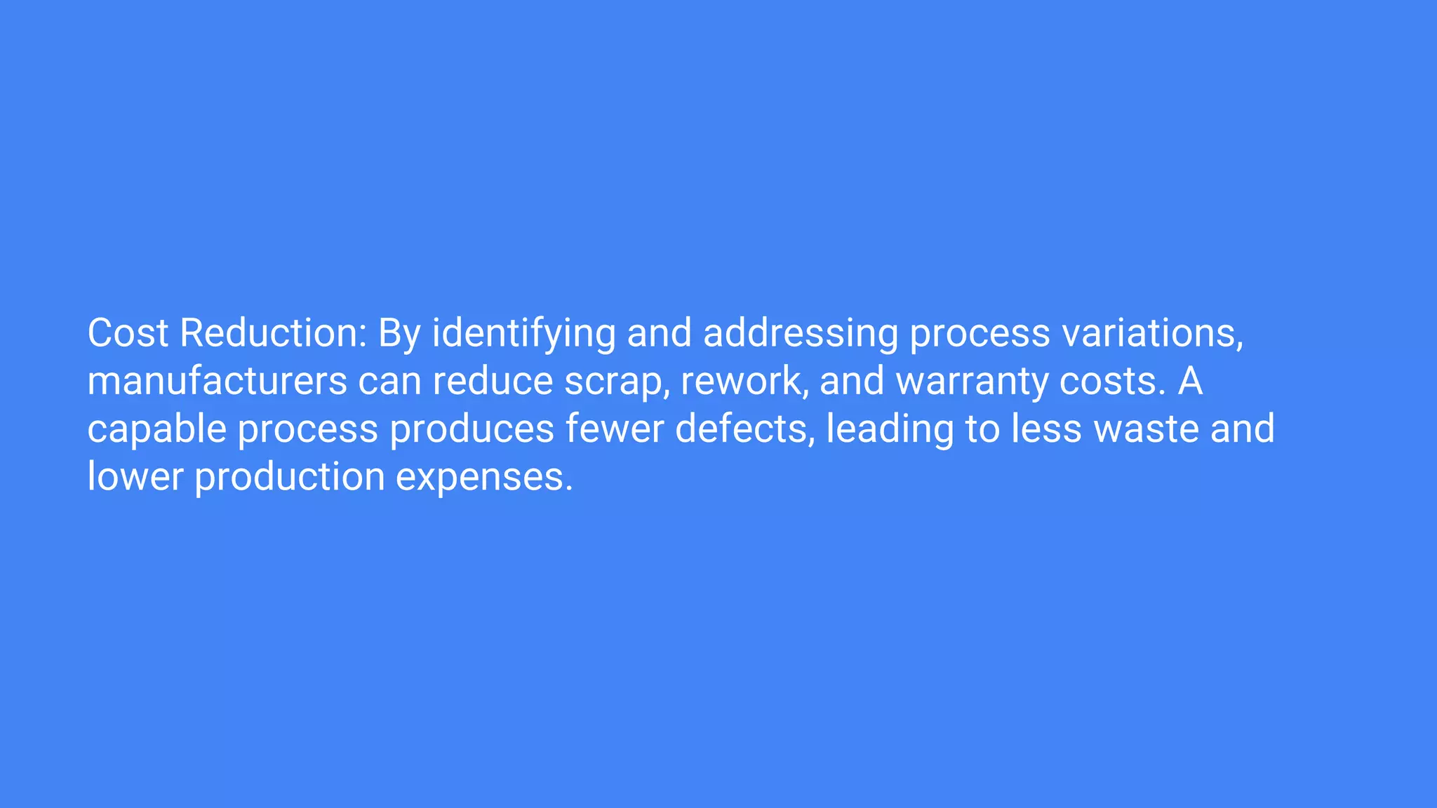 Cost Reduction: By identifying and addressing process variations,
manufacturers can reduce scrap, rework, and warranty costs. A
capable process produces fewer defects, leading to less waste and
lower production expenses.
 