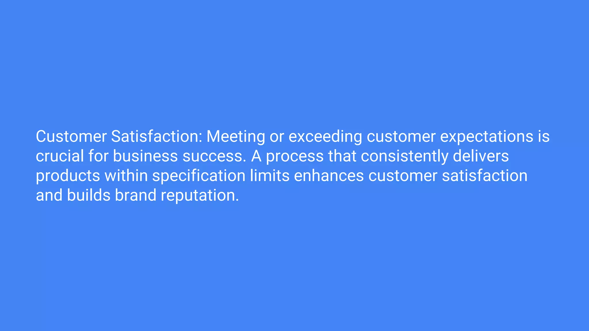 Customer Satisfaction: Meeting or exceeding customer expectations is
crucial for business success. A process that consistently delivers
products within specification limits enhances customer satisfaction
and builds brand reputation.
 