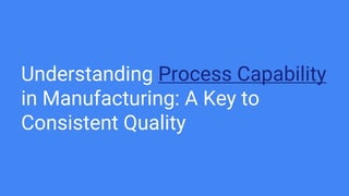 Understanding Process Capability
in Manufacturing: A Key to
Consistent Quality
 