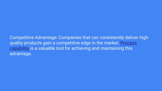 Competitive Advantage: Companies that can consistently deliver high-
quality products gain a competitive edge in the market. Process
capability is a valuable tool for achieving and maintaining this
advantage.
 
