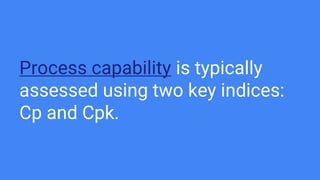 Process capability is typically
assessed using two key indices:
Cp and Cpk.
 