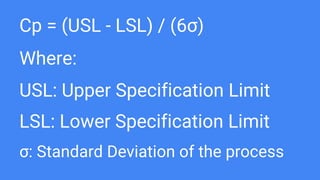 Cp = (USL - LSL) / (6σ)
Where:
USL: Upper Specification Limit
LSL: Lower Specification Limit
σ: Standard Deviation of the process
 
