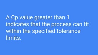 A Cp value greater than 1
indicates that the process can fit
within the specified tolerance
limits.
 