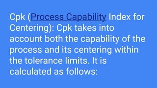 Cpk (Process Capability Index for
Centering): Cpk takes into
account both the capability of the
process and its centering within
the tolerance limits. It is
calculated as follows:
 