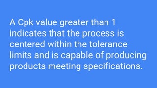 A Cpk value greater than 1
indicates that the process is
centered within the tolerance
limits and is capable of producing
products meeting specifications.
 
