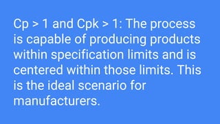 Cp > 1 and Cpk > 1: The process
is capable of producing products
within specification limits and is
centered within those limits. This
is the ideal scenario for
manufacturers.
 