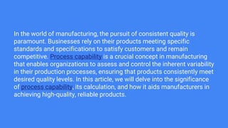 In the world of manufacturing, the pursuit of consistent quality is
paramount. Businesses rely on their products meeting specific
standards and specifications to satisfy customers and remain
competitive. Process capability is a crucial concept in manufacturing
that enables organizations to assess and control the inherent variability
in their production processes, ensuring that products consistently meet
desired quality levels. In this article, we will delve into the significance
of process capability, its calculation, and how it aids manufacturers in
achieving high-quality, reliable products.
 