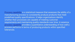 Process capability is a statistical measure that assesses the ability of a
manufacturing process to consistently produce products that meet
predefined quality specifications. It helps organizations identify
whether their processes are capable of meeting customer
requirements and maintaining quality standards over time. In essence,
process capability provides a quantitative understanding of how well a
process performs in terms of producing products within specified
tolerances.
 