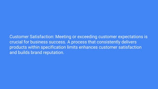 Customer Satisfaction: Meeting or exceeding customer expectations is
crucial for business success. A process that consistently delivers
products within specification limits enhances customer satisfaction
and builds brand reputation.
 