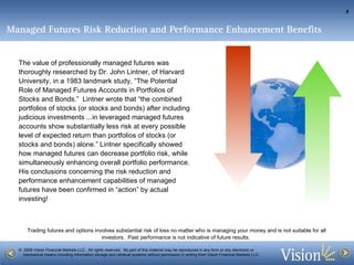 Managed Futures Risk Reduction and Performance Enhancement Benefits   The value of professionally managed futures was thoroughly researched by Dr. John Lintner, of Harvard University, in a 1983 landmark study, “The Potential Role of Managed Futures Accounts in Portfolios of Stocks and Bonds.”  Lintner wrote that “the combined portfolios of stocks (or stocks and bonds) after including judicious investments ...in leveraged managed futures accounts show substantially less risk at every possible level of expected return than portfolios of stocks (or stocks and bonds) alone.” Lintner specifically showed how managed futures can decrease portfolio risk, while simultaneously enhancing overall portfolio performance.  His conclusions concerning the risk reduction and performance enhancement capabilities of managed futures have been confirmed in “action” by actual investing!  