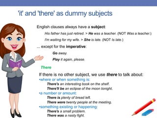 'it' and 'there' as dummy subjects
English clauses always have a subject:
His father has just retired. > He was a teacher. (NOT Was a teacher.)
I'm waiting for my wife. > She is late. (NOT Is late.)
... except for the imperative:
Go away.
Play it again, please.
If there is no other subject, we use there to talk about:
•where or when something is:
There's an interesting book on the shelf.
There'll be an eclipse of the moon tonight.
•a number or amount:
There is plenty of bread left.
There were twenty people at the meeting.
•something existing or happening:
There's a small problem.
There was a nasty fight.
There
 