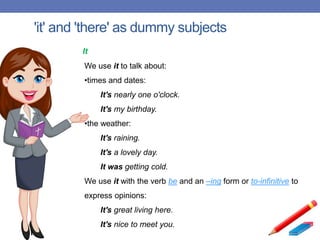 'it' and 'there' as dummy subjects
It
We use it to talk about:
•times and dates:
It's nearly one o'clock.
It's my birthday.
•the weather:
It's raining.
It's a lovely day.
It was getting cold.
We use it with the verb be and an –ing form or to-infinitive to
express opinions:
It's great living here.
It's nice to meet you.
 
