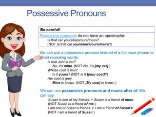 Possessive Pronouns
Be careful!
Possessive pronouns do not have an apostrophe:
Is that car yours/hers/ours/theirs?
(NOT Is that car your's/her's/our's/their's?)
We can use a possessive pronoun instead of a full noun phrase to
avoid repeating words:
Is that John's car?
No, it's mine. (NOT No, it's [my car].)
Whose coat is this?
Is it yours? (NOT Is it [your coat]?)
Her coat is grey.
Mine is brown. (NOT [My coat] is brown.)
We can use possessive pronouns and nouns after of. We
can say:
Susan is one of my friends. > Susan is a friend of mine.
(NOT Susan is a friend of me.)
I am one of Susan's friends. > I am a friend of Susan's.
(NOT I am a friend of Susan.)
 