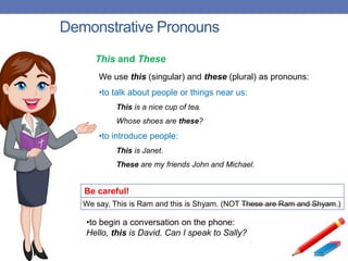 Demonstrative Pronouns
Be careful!
We say, This is Ram and this is Shyam. (NOT These are Ram and Shyam.)
We use this (singular) and these (plural) as pronouns:
•to talk about people or things near us:
This is a nice cup of tea.
Whose shoes are these?
•to introduce people:
This is Janet.
These are my friends John and Michael.
This and These
•to begin a conversation on the phone:
Hello, this is David. Can I speak to Sally?
 