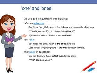 'one' and 'ones'
We use one (singular) and ones (plural):
•after an adjective:
See those two girls? Helen is the tall one and Jane is the short one.
Which is your car, the red one or the blue one?
My trousers are torn. I need some new ones.
•after the:
See those two girls? Helen is the one on the left.
Let's look at the photographs – the ones you took in Paris.
after which in questions:
You can borrow a book. Which one do you want?
Which ones are yours?
 