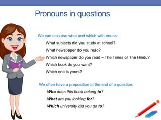 Pronouns in questions
We can also use what and which with nouns:
What subjects did you study at school?
What newspaper do you read?
Which newspaper do you read – The Times or The Hindu?
Which book do you want?
Which one is yours?
We often have a preposition at the end of a question:
Who does this book belong to?
What are you looking for?
Which university did you go to?
 