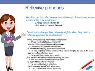 Reflexive pronouns
We often put the reflexive pronoun at the end of the clause when
we are using it for emphasis:
I baked the bread myself.
She mended the car herself.
Some verbs change their meaning slightly when they have a
reflexive pronoun as direct object:
Would you like to help yourself to another drink?
= Would you like to take another drink?
I wish the children would behave themselves.
= I wish the children would behave well.
He found himself lying by the side of the road.
= He was surprised when he realised that he was lying by the side of the road.
I saw myself as a famous actor.
= I imagined that I was a famous actor.
She applied herself to the job of mending the lights.
= She worked very hard to mend the lights.
He busied himself in the kitchen.
= He worked busily in the kitchen.
I had to content myself with a few euros.
= I had to be satisfied with a few euros.
 