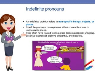 Indefinite pronouns
• An indefinite pronoun refers to non-specific beings, objects, or
places.
• Indefinite pronouns can represent either countable nouns or
uncountable nouns.
• They often have related forms across these categories: universal,
assertive existential, elective existential, and negative.
 