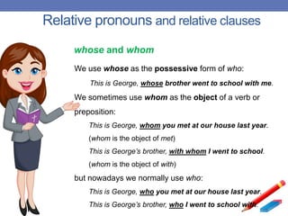 Relative pronouns and relative clauses
We use whose as the possessive form of who:
This is George, whose brother went to school with me.
We sometimes use whom as the object of a verb or
preposition:
This is George, whom you met at our house last year.
(whom is the object of met)
This is George’s brother, with whom I went to school.
(whom is the object of with)
but nowadays we normally use who:
This is George, who you met at our house last year.
This is George’s brother, who I went to school with.
whose and whom
 