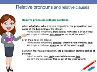 Relative pronouns and relative clauses
Relative pronouns with prepositions
When who(m) or which have a preposition, the preposition can
come at the beginning of the clause:
I had an uncle in Germany, from who(m) I inherited a bit of money.
We bought a chainsaw, with which we cut up all the wood.
or at the end of the clause:
I had an uncle in Germany, who(m) I inherited a bit of money from.
We bought a chainsaw, which we cut all the wood up with.
But when that has a preposition, the preposition always comes at
the end:
I didn't know the uncle that I inherited the money from.
We can't find the chainsaw that we cut all the wood up with.
 