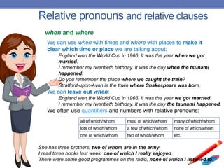 Relative pronouns and relative clauses
We can use when with times and where with places to make it
clear which time or place we are talking about:
England won the World Cup in 1966. It was the year when we got
married.
I remember my twentieth birthday. It was the day when the tsunami
happened.
Do you remember the place where we caught the train?
Stratford-upon-Avon is the town where Shakespeare was born.
We can leave out when:
England won the World Cup in 1966. It was the year we got married.
I remember my twentieth birthday. It was the day the tsunami happened.
We often use quantifiers and numbers with relative pronouns:
when and where
all of which/whom most of which/whom many of which/whom
lots of which/whom a few of which/whom none of which/whom
one of which/whom two of which/whom etc.
She has three brothers, two of whom are in the army.
I read three books last week, one of which I really enjoyed.
There were some good programmes on the radio, none of which I listened to.
 