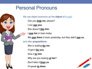 Personal Pronouns
We use object pronouns as the object of a verb:
Can you help me, please?
I can see you.
She doesn't like him.
I saw her in town today.
We saw them in town yesterday, but they didn't see us.
and after prepositions:
She is waiting for me.
I'll get it for you.
Give it to him.
Why are you looking at her?
Don't take it from us.
I'll speak to them.
 