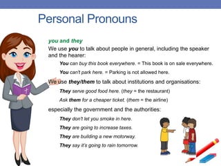 Personal Pronouns
you and they
We use you to talk about people in general, including the speaker
and the hearer:
You can buy this book everywhere. = This book is on sale everywhere.
You can't park here. = Parking is not allowed here.
We use they/them to talk about institutions and organisations:
They serve good food here. (they = the restaurant)
Ask them for a cheaper ticket. (them = the airline)
especially the government and the authorities:
They don't let you smoke in here.
They are going to increase taxes.
They are building a new motorway.
They say it’s going to rain tomorrow.
 