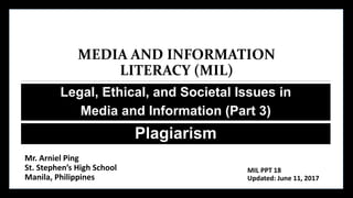 MEDIA AND INFORMATION
LITERACY (MIL)
Legal, Ethical, and Societal Issues in
Media and Information (Part 3)
Plagiarism
Mr. Arniel Ping
St. Stephen’s High School
Manila, Philippines
MIL PPT 18
Updated: June 11, 2017
 