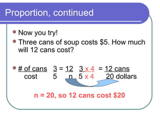 Proportion, continued
Now you try!
Three cans of soup costs $5. How much
will 12 cans cost?
# of cans 3 = 12 3 x 4 = 12 cans
cost 5 n 5 x 4 20 dollars
n = 20, so 12 cans cost $20