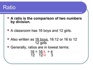 Ratio
A ratio is the comparison of two numbers
by division.
A classroom has 16 boys and 12 girls.
Also written as 16 boys, 16:12 or 16 to 12
12 girls
Generally, ratios are in lowest terms:
16 = 16/4 = 4
12 12/4 3