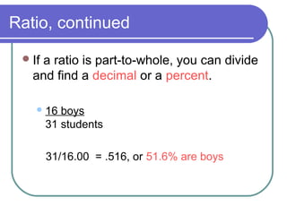 Ratio, continued
If a ratio is part-to-whole, you can divide
and find a decimal or a percent.
16 boys
31 students
31/16.00 = .516, or 51.6% are boys