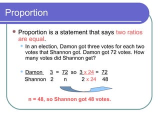 Proportion
Proportion is a statement that says two ratios
are equal.
In an election, Damon got three votes for each two
votes that Shannon got. Damon got 72 votes. How
many votes did Shannon get?
Damon 3 = 72 so 3 x 24 = 72
Shannon 2 n 2 x 24 48
n = 48, so Shannon got 48 votes.