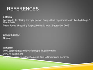 REFERENCES
E-Books
LoveWorkLife. "Hiring the right person demystified: psychometrics in the digital age."
March 2014
Team Focus "Preparing for psychometric tests" September 2012
Search Engines
Google
Websites
www.personalitypathways.com/type_inventory.html
www.wikepedia.org
www.slideshare.com/Psychometric Test to Understand Behavior
 