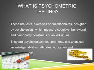 WHAT IS PSYCHOMETRIC
TESTING?
 These are tests, exercises or questionnaires, designed
by psychologists, which measure cognitive, behavioral
and personality constructs of an individual.
 They are psychological measurements use to assess
knowledge, abilities, attitudes, education and
personality traits.
 