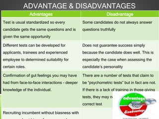ADVANTAGE & DISADVANTAGES
Advantages Disadvantage
Test is usual standardized so every
candidate gets the same questions and is
given the same opportunity
Some candidates do not always answer
questions truthfully
Different tests can be developed for
applicants, trainees and experienced
employee to determined suitability for
certain roles.
Does not guarantee success simply
because the candidate does well. This is
especially the case when assessing the
candidate’s personality
Confirmation of gut feelings you may have
had from face-to-face interactions - deeper
knowledge of the individual.
There are a number of tests that claim to
be “psychometric tests” but in fact are not.
If there is a lack of training in those giving
tests, they may not give job applicants the
correct test
Recruiting incumbent without biasness with
 
