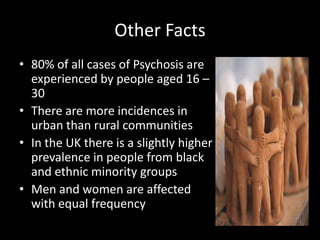 Other Facts
• 80% of all cases of Psychosis are
  experienced by people aged 16 –
  30
• There are more incidences in
  urban than rural communities
• In the UK there is a slightly higher
  prevalence in people from black
  and ethnic minority groups
• Men and women are affected
  with equal frequency
 