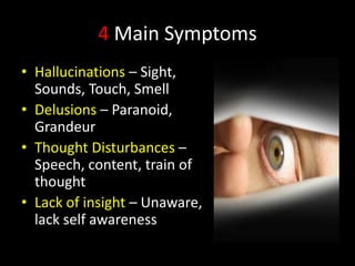 4 Main Symptoms
• Hallucinations – Sight,
  Sounds, Touch, Smell
• Delusions – Paranoid,
  Grandeur
• Thought Disturbances –
  Speech, content, train of
  thought
• Lack of insight – Unaware,
  lack self awareness
 
