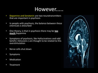 However.....
•   Dopamine and Serotonin are two neurotransmitters
    that are important in psychosis

•   In people with psychosis, the balance between these
    chemicals is disturbed

•   One theory, is that in psychosis there may be too
    much Dopamine

•   Symptoms of psychosis, like Hallucinations and odd
    beliefs ( Delusions ) are thought to be related to this
    overstimulation

•   Nerve cells shut down

•   Symptoms

•   Medication

•   Treatment
 