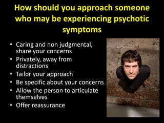 How should you approach someone
 who may be experiencing psychotic
            symptoms
• Caring and non judgmental,
  share your concerns
• Privately, away from
  distractions
• Tailor your approach
• Be specific about your concerns
• Allow the person to articulate
  themselves
• Offer reassurance
 