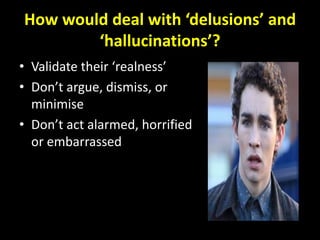 How would deal with ‘delusions’ and
        ‘hallucinations’?
• Validate their ‘realness’
• Don’t argue, dismiss, or
  minimise
• Don’t act alarmed, horrified
  or embarrassed
 