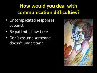 How would you deal with
      communication difficulties?
• Uncomplicated responses,
  succinct
• Be patient, allow time
• Don’t assume someone
  doesn’t understand
 