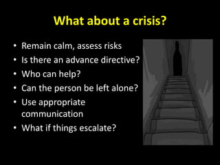What about a crisis?
• Remain calm, assess risks
• Is there an advance directive?
• Who can help?
• Can the person be left alone?
• Use appropriate
  communication
• What if things escalate?
 