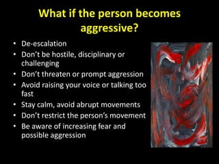 What if the person becomes
               aggressive?
• De-escalation
• Don’t be hostile, disciplinary or
  challenging
• Don’t threaten or prompt aggression
• Avoid raising your voice or talking too
  fast
• Stay calm, avoid abrupt movements
• Don’t restrict the person’s movement
• Be aware of increasing fear and
  possible aggression
 