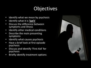 Objectives
• Identify what we mean by psychosis
• Identify what it is ‘isn’t’
• Discuss the difference between
  symptoms and illness
• Identify other medical conditions
• Describe the main presenting
  symptoms
• Identify what causes psychosis
• Have a brief look at first episode
  psychosis
• Discuss and Identify ‘First Aid’ for
  psychosis
• Briefly identify treatment options
 