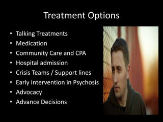 Treatment Options
•   Talking Treatments
•   Medication
•   Community Care and CPA
•   Hospital admission
•   Crisis Teams / Support lines
•   Early Intervention in Psychosis
•   Advocacy
•   Advance Decisions
 