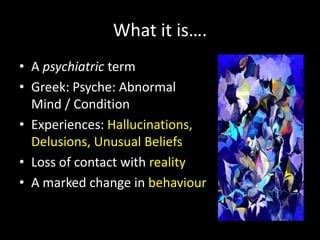 What it is….
• A psychiatric term
• Greek: Psyche: Abnormal
  Mind / Condition
• Experiences: Hallucinations,
  Delusions, Unusual Beliefs
• Loss of contact with reality
• A marked change in behaviour
 