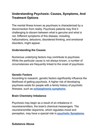 Understanding Psychosis: Causes, Symptoms, And
Treatment Options
The mental illness known as psychosis is characterized by a
disconnection from reality. Psychosis patients may find it
challenging to discern between what is genuine and what is
not. Different symptoms of this disease, including
hallucinations, delusions, disordered thinking, and emotional
disorders, might appear.
Understanding the Causes
Numerous underlying factors may contribute to psychosis.
While the particular cause is not always known, a number of
circumstances are frequently linked to the onset of psychosis.
Genetic Factors
According to research, genetic factors significantly influence the
likelihood of getting psychosis. A higher risk of developing
psychosis exists for people with a family history of psychotic
illnesses, such as schizophrenia symptoms.
Brain Chemistry Imbalance
Psychosis may begin as a result of an imbalance in
neurotransmitters, the brain's chemical messengers. The
neurotransmitter dopamine, which regulates mood and
perception, may have a special role in psychotic Symptoms.
Substance Abuse
 
