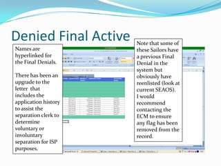 Denied Final Active   Note that some of
Names are             these Sailors have
hyperlinked for       a previous Final
the Final Denials.    Denial in the
                      system but
There has been an     obviously have
upgrade to the        reenlisted (look at
letter that           current SEAOS).
includes the          I would
application history   recommend
to assist the         contacting the
separation clerk to   ECM to ensure
determine             any flag has been
voluntary or          removed from the
involuntary           record.
separation for ISP
purposes.
 