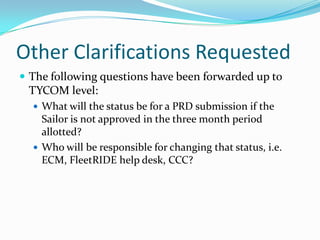 Other Clarifications Requested
 The following questions have been forwarded up to
 TYCOM level:
   What will the status be for a PRD submission if the
    Sailor is not approved in the three month period
    allotted?
   Who will be responsible for changing that status, i.e.
    ECM, FleetRIDE help desk, CCC?
 