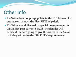 Other Info
 If a Sailor does not pre-populate in the PTS browser for
  any reason, contact the FleetRIDE help desk.
 If a Sailor would like to do a special program requiring
  OBLISERV past current SEAOS, the detailer will
  decide if they are going to give the orders to the Sailor
  or if they will waive the OBLISERV requirements.
 